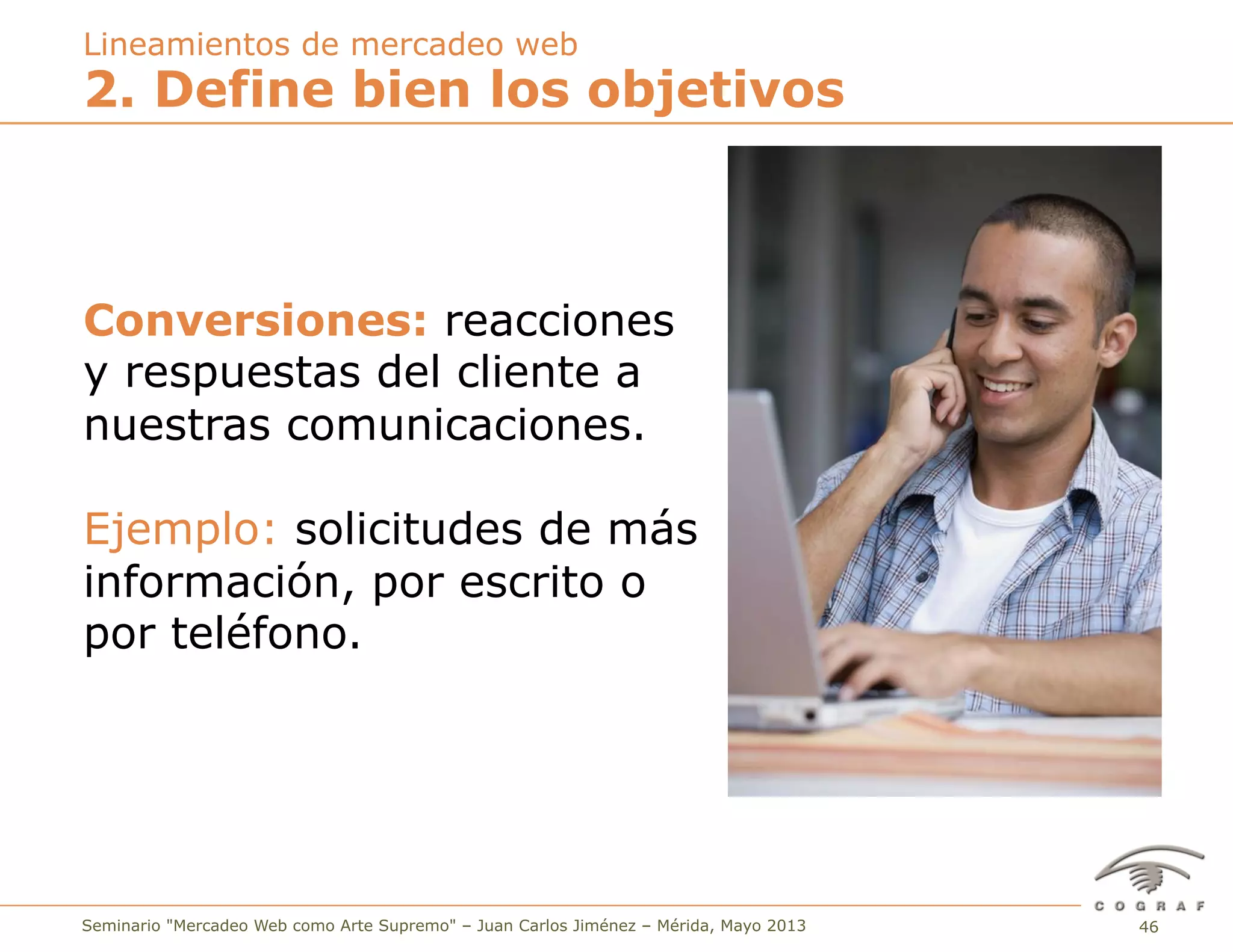 46Seminario "Mercadeo Web como Arte Supremo" – Juan Carlos Jiménez – Mérida, Mayo 2013
2. Define bien los objetivos
Lineamientos de mercadeo web
Conversiones: reacciones
y respuestas del cliente a
nuestras comunicaciones.
Ejemplo: solicitudes de más
información, por escrito o
por teléfono.
 