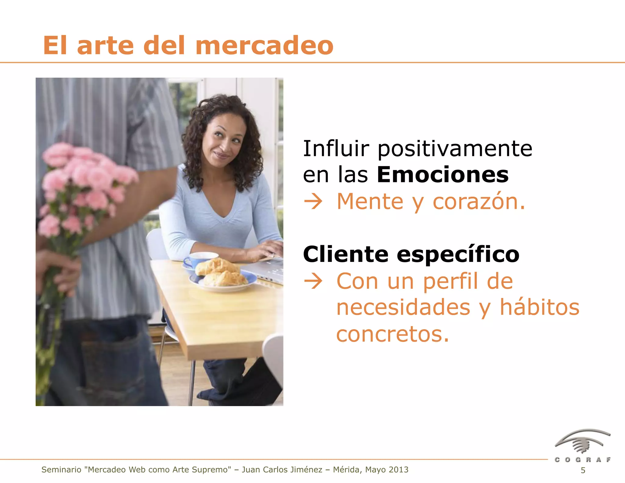 5Seminario "Mercadeo Web como Arte Supremo" – Juan Carlos Jiménez – Mérida, Mayo 2013
El arte del mercadeo
Influir positivamente
en las Emociones
à Mente y corazón.
Cliente específico
à Con un perfil de
necesidades y hábitos
concretos.
 