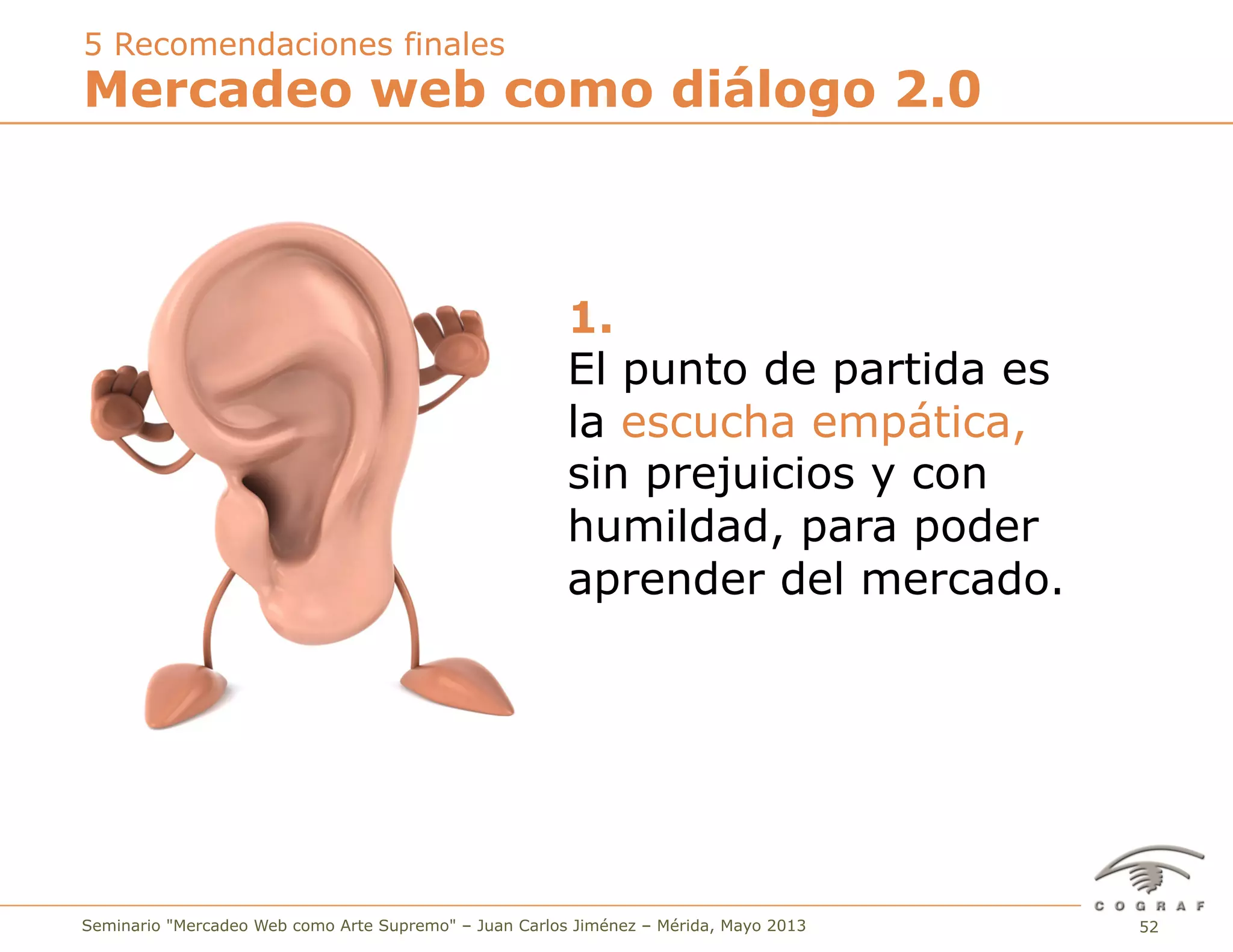 52Seminario "Mercadeo Web como Arte Supremo" – Juan Carlos Jiménez – Mérida, Mayo 2013
1.
El punto de partida es
la escucha empática,
sin prejuicios y con
humildad, para poder
aprender del mercado.
Mercadeo web como diálogo 2.0
5 Recomendaciones finales
 