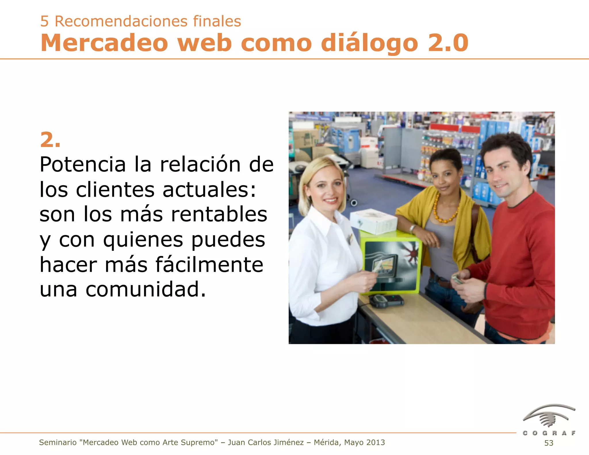 53Seminario "Mercadeo Web como Arte Supremo" – Juan Carlos Jiménez – Mérida, Mayo 2013
2.
Potencia la relación de
los clientes actuales:
son los más rentables
y con quienes puedes
hacer más fácilmente
una comunidad.
Mercadeo web como diálogo 2.0
5 Recomendaciones finales
 