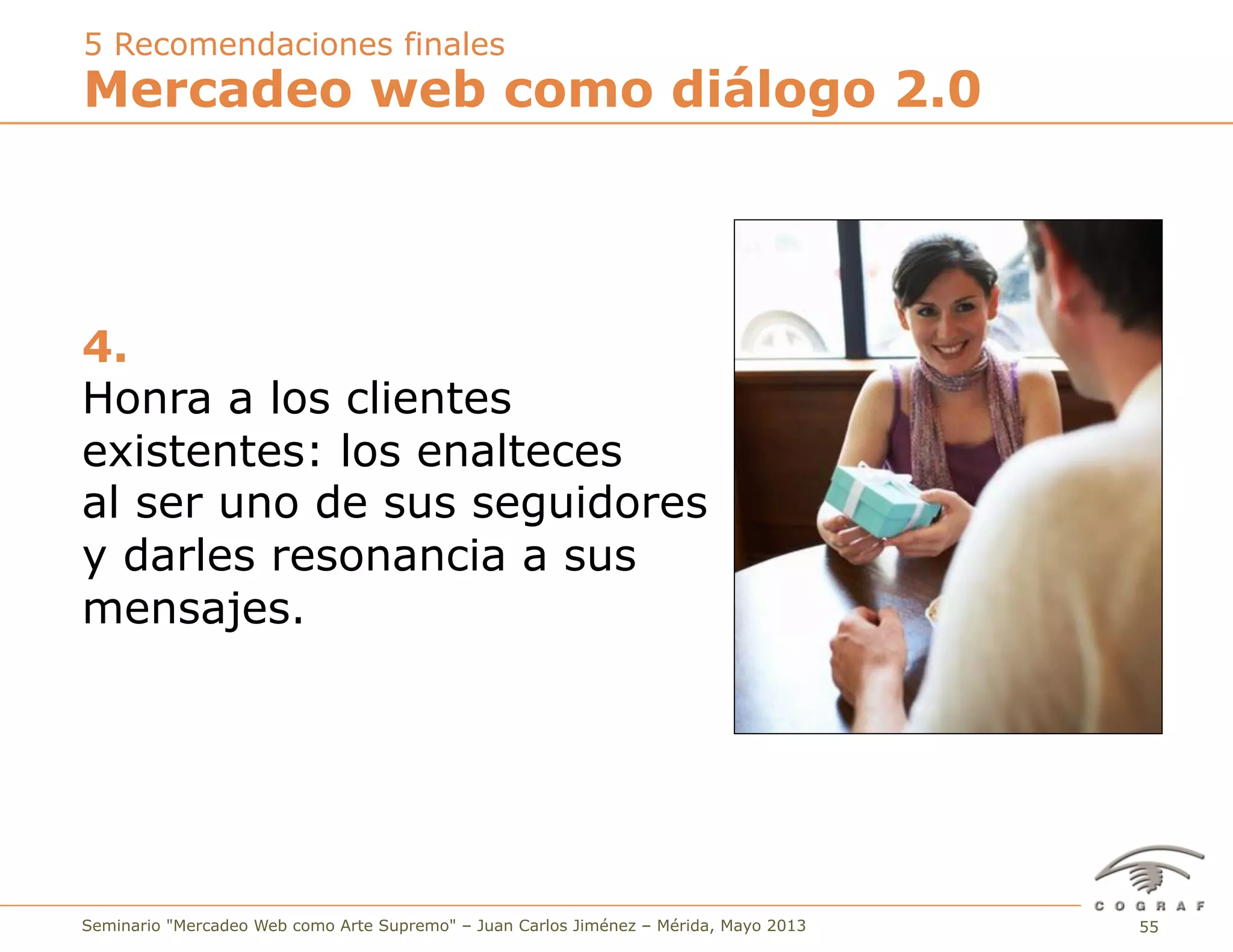 55Seminario "Mercadeo Web como Arte Supremo" – Juan Carlos Jiménez – Mérida, Mayo 2013
4.
Honra a los clientes
existentes: los enalteces
al ser uno de sus seguidores
y darles resonancia a sus
mensajes.
Mercadeo web como diálogo 2.0
5 Recomendaciones finales
 