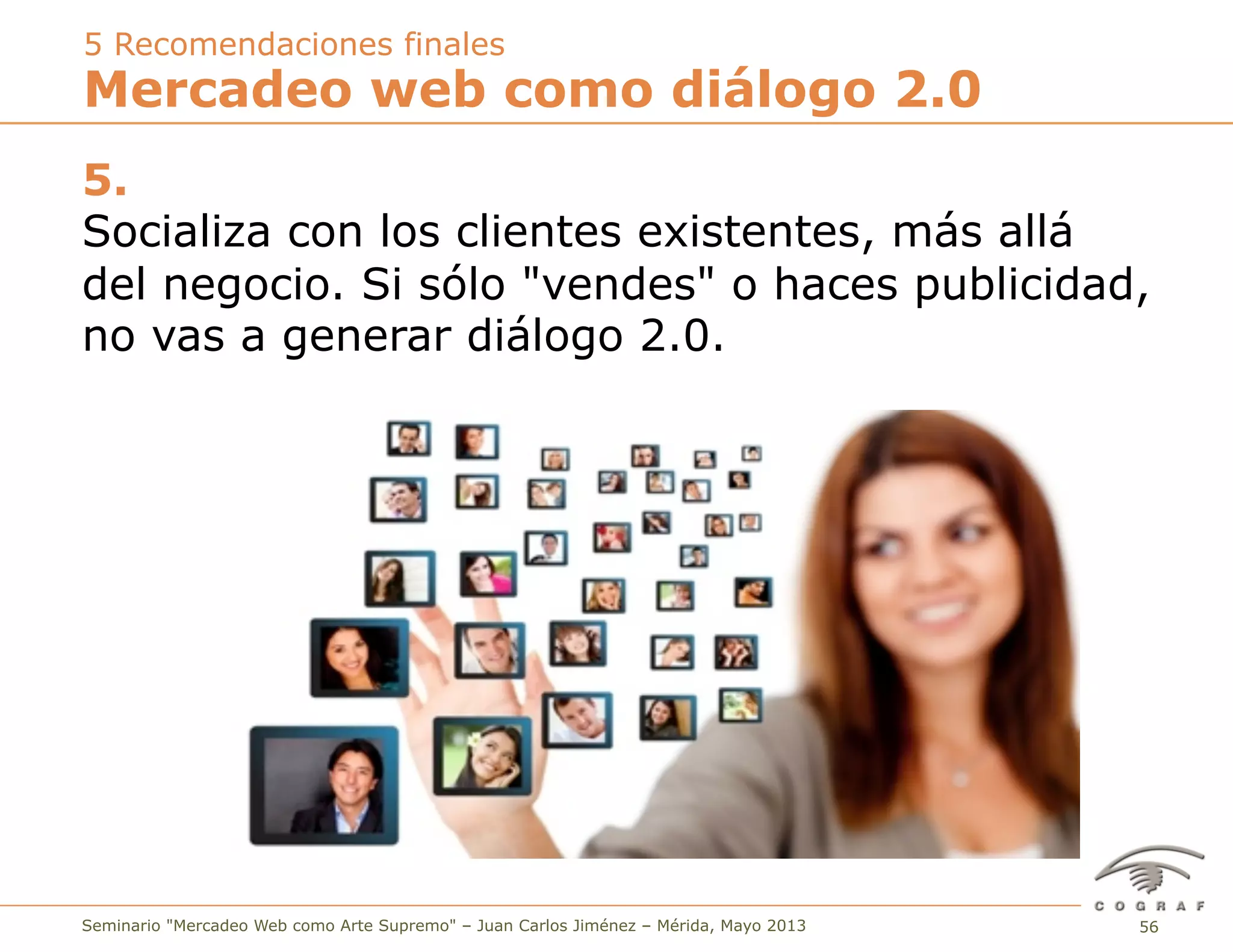 56Seminario "Mercadeo Web como Arte Supremo" – Juan Carlos Jiménez – Mérida, Mayo 2013
5.
Socializa con los clientes existentes, más allá
del negocio. Si sólo "vendes" o haces publicidad,
no vas a generar diálogo 2.0.
Mercadeo web como diálogo 2.0
5 Recomendaciones finales
 