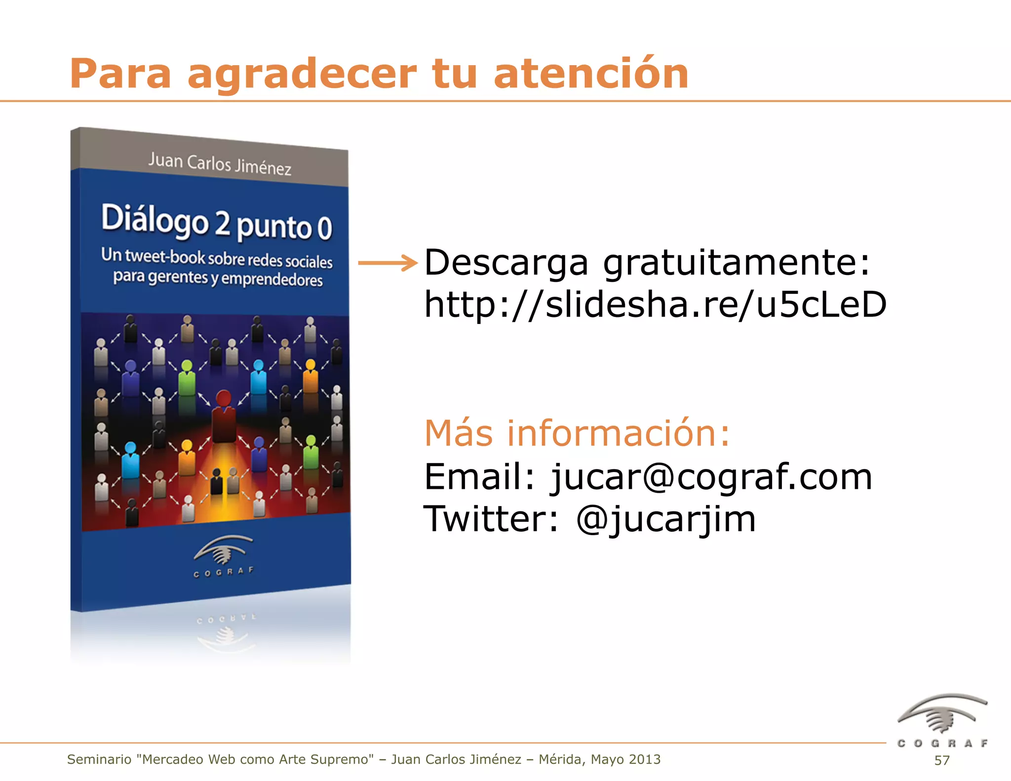 57Seminario "Mercadeo Web como Arte Supremo" – Juan Carlos Jiménez – Mérida, Mayo 2013
Para agradecer tu atención
Descarga gratuitamente:
http://slidesha.re/u5cLeD
Más información:
Email: jucar@cograf.com
Twitter: @jucarjim
 
