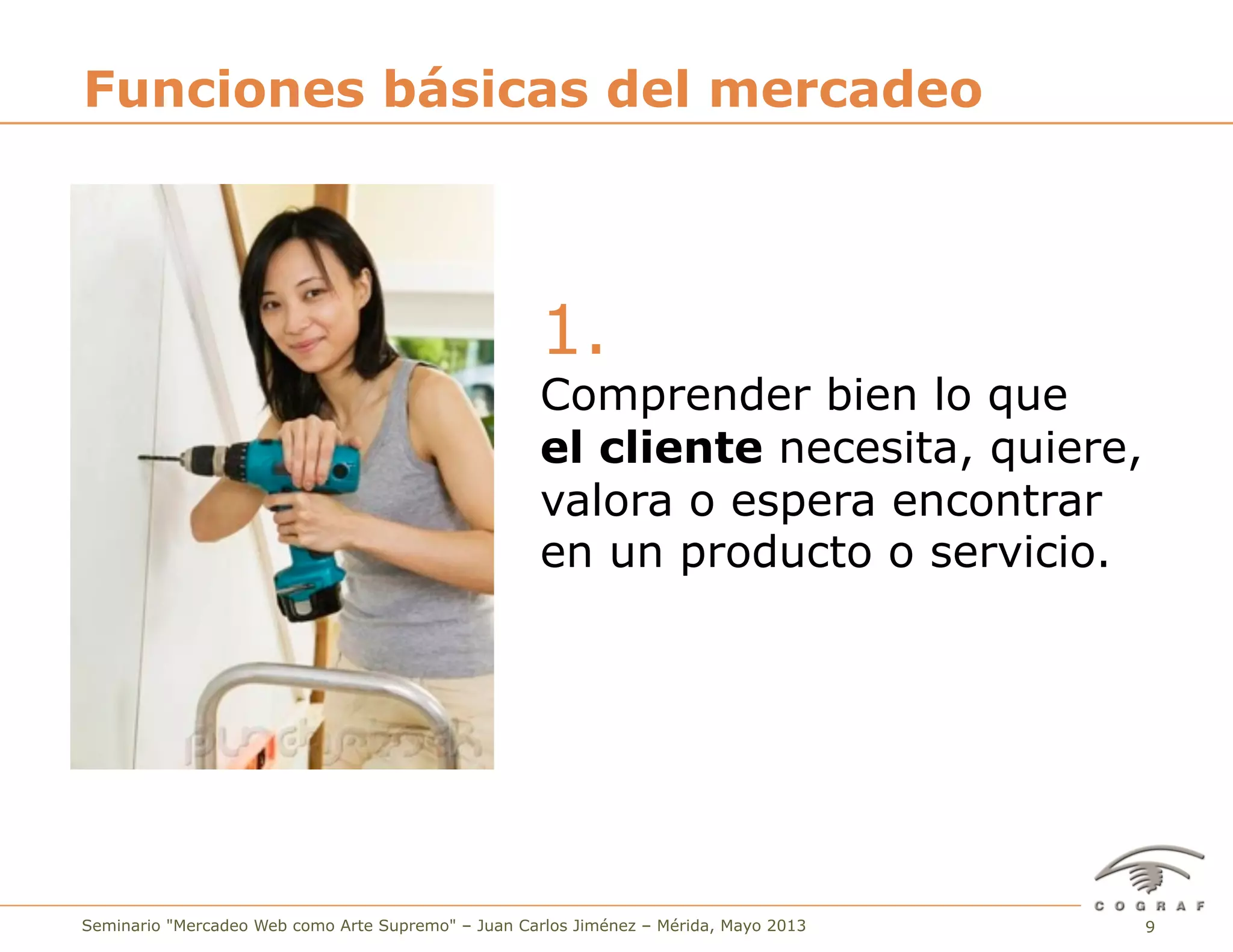 9Seminario "Mercadeo Web como Arte Supremo" – Juan Carlos Jiménez – Mérida, Mayo 2013
1.
Comprender bien lo que
el cliente necesita, quiere,
valora o espera encontrar
en un producto o servicio.
Funciones básicas del mercadeo
 