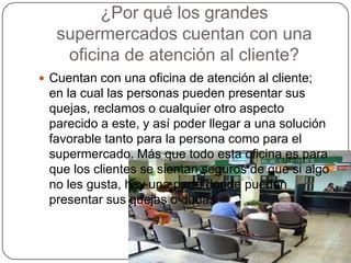 ¿Por qué los grandes
   supermercados cuentan con una
    oficina de atención al cliente?
 Cuentan con una oficina de atención al cliente;
 en la cual las personas pueden presentar sus
 quejas, reclamos o cualquier otro aspecto
 parecido a este, y así poder llegar a una solución
 favorable tanto para la persona como para el
 supermercado. Más que todo esta oficina es para
 que los clientes se sientan seguros de que si algo
 no les gusta, hay una parte donde pueden
 presentar sus quejas o dudas
 