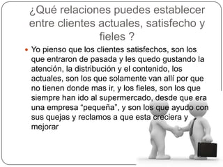 ¿Qué relaciones puedes establecer
 entre clientes actuales, satisfecho y
                fieles ?
 Yo pienso que los clientes satisfechos, son los
 que entraron de pasada y les quedo gustando la
 atención, la distribución y el contenido, los
 actuales, son los que solamente van allí por que
 no tienen donde mas ir, y los fieles, son los que
 siempre han ido al supermercado, desde que era
 una empresa “pequeña”, y son los que ayudo con
 sus quejas y reclamos a que esta creciera y
 mejorar
 