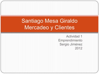 Santiago Mesa Giraldo
 Mercadeo y Clientes
                  Actividad 1
             Emprendimiento
              Sergio Jiménez
                         2012
 