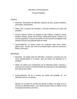 Mercadeo y Comercialización
Proyecto Portafolio
Objetivos
 Demanda: Estudiantes de diferentes regiones del país, grupos escolares,
particulares, asociaciones.
 Oferta: Dar a conocer los productos y servicios ofertados por medio del
portafolio.
 Entorno: Natural, cuenta con paisajes de gran belleza, miradores, parque
temático Panaca, parque Jaime Duque, restaurantes típicos, Gracias a su
entorno geográfico, la casa se encuentra en una situación privilegiada. Está
ubicada cerca de una quebrada digna de visitar.
 Comercialización: La granja cuenta con productos tales como: Cerdo,
gallina, pavo , huevos ,pan, lana sin procesar(virgen), venta de cachorros y
felinos, entre otros
Metodología
 Demanda: Se indago sobre los diferentes productos y servicios que van
hacer implementados en la granja para así mismo ser ofertados en el
portafolio
 Oferta: Se realizó una cuantificación de los diferentes planes, servicios y
productos de acuerdo a la implementación de cada grupo y las capacidades
de la granja para ofertar.
 Comercialización: Se da a conocer por medio del portafolio se los
diferentes servicio y productos.
Ejemplo: En la parte de comidas los clientes al llegar a la graja se da a
conocer los diferentes platos y los clientes pueden hacer su pedido el cual
se preparara durante su recorrido.
 