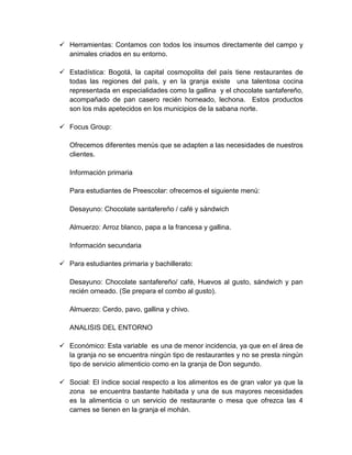  Herramientas: Contamos con todos los insumos directamente del campo y
animales criados en su entorno.
 Estadística: Bogotá, la capital cosmopolita del país tiene restaurantes de
todas las regiones del país, y en la granja existe una talentosa cocina
representada en especialidades como la gallina y el chocolate santafereño,
acompañado de pan casero recién horneado, lechona. Estos productos
son los más apetecidos en los municipios de la sabana norte.
 Focus Group:
Ofrecemos diferentes menús que se adapten a las necesidades de nuestros
clientes.
Información primaria
Para estudiantes de Preescolar: ofrecemos el siguiente menú:
Desayuno: Chocolate santafereño / café y sándwich
Almuerzo: Arroz blanco, papa a la francesa y gallina.
Información secundaria
 Para estudiantes primaria y bachillerato:
Desayuno: Chocolate santafereño/ café, Huevos al gusto, sándwich y pan
recién orneado. (Se prepara el combo al gusto).
Almuerzo: Cerdo, pavo, gallina y chivo.
ANALISIS DEL ENTORNO
 Económico: Esta variable es una de menor incidencia, ya que en el área de
la granja no se encuentra ningún tipo de restaurantes y no se presta ningún
tipo de servicio alimenticio como en la granja de Don segundo.
 Social: El índice social respecto a los alimentos es de gran valor ya que la
zona se encuentra bastante habitada y una de sus mayores necesidades
es la alimenticia o un servicio de restaurante o mesa que ofrezca las 4
carnes se tienen en la granja el mohán.
 