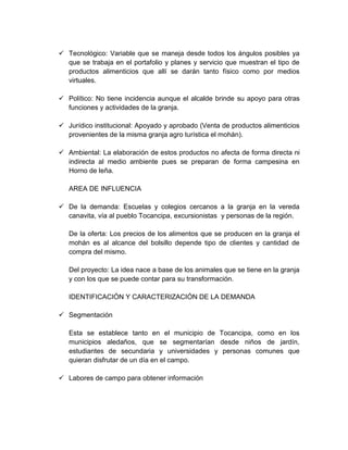  Tecnológico: Variable que se maneja desde todos los ángulos posibles ya
que se trabaja en el portafolio y planes y servicio que muestran el tipo de
productos alimenticios que allí se darán tanto físico como por medios
virtuales.
 Político: No tiene incidencia aunque el alcalde brinde su apoyo para otras
funciones y actividades de la granja.
 Jurídico institucional: Apoyado y aprobado (Venta de productos alimenticios
provenientes de la misma granja agro turística el mohán).
 Ambiental: La elaboración de estos productos no afecta de forma directa ni
indirecta al medio ambiente pues se preparan de forma campesina en
Horno de leña.
AREA DE INFLUENCIA
 De la demanda: Escuelas y colegios cercanos a la granja en la vereda
canavita, vía al pueblo Tocancipa, excursionistas y personas de la región.
De la oferta: Los precios de los alimentos que se producen en la granja el
mohán es al alcance del bolsillo depende tipo de clientes y cantidad de
compra del mismo.
Del proyecto: La idea nace a base de los animales que se tiene en la granja
y con los que se puede contar para su transformación.
IDENTIFICACIÓN Y CARACTERIZACIÓN DE LA DEMANDA
 Segmentación
Esta se establece tanto en el municipio de Tocancipa, como en los
municipios aledaños, que se segmentarían desde niños de jardín,
estudiantes de secundaria y universidades y personas comunes que
quieran disfrutar de un día en el campo.
 Labores de campo para obtener información
 