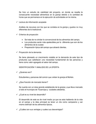 Se hizo un estudio de viabilidad del proyecto, en donde se resalta la
consecuente necesidad alimenticia en la granja debido a la cantidad de
horas que se permanece en la ejecución de actividades en la misma.
 Lectura de información acopiada
Análisis de recursos con los que se contaba en la granja y gustos no muy
diferentes de lo tradicional.
 Criterios de proyección
 Se trata de no olvidar lo convencional de los alimentos del campo.
 Los productos serán más apetecibles por lo diferente que son de los
alimentos de la ciudad.
 Preparación típica del campo que atraerá clientes.
 Proyección de la demanda
Se tiene planeado un crecimiento notable en la demanda de este tipo de
productos que satisfacen una necesidad fundamental de las personas y
tiene como valor agregado el sabor del campo.
IDENTIFICACIÓN Y ANALISIS DE LA OFERTA
 ¿Quienes son?
Estudiantes y personas del común que visitan la granja el Mohán.
 ¿Que fracción de mercado tienen?
Se cuenta con un área grande establecida de la granja y que lleva mercado
a todo el municipio de Tocancipa y ciudades aledañas.
 ¿Cual es su nivel de desarrollo?
El desarrollo de este es de nivel medio ya que se esta hablando de la vida
en el campo y la idea principal es tener un día como campesino y así
mismo disfrutar de los alimentos típicos.
 ¿Cuáles son sus ventajas y cuales sus desventajas?
 
