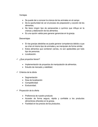 Ventajas
 Se puede dar a conocer la crianza de los animales en el campo
 Da la oportunidad de ver el proceso de preparación y cocción de los
alimentos.
 No tiene ningún tipo de persevantes o químico que influya en la
crianza y elaboración de los alimentos.
 Es una opción valida para generar ganancias en la granja.
Desventajas
 En las granjas aledañas se puede generar competencia debido a que
se crían el mismo tipo de animales y se manipulan de forma similar.
 Estos alimentos que contienen carnes, no son apetecibles por todo
tipo de personas.
 Localización.
 ¿Que proyectos tienen?
 Implementación de proyectos de manipulación de alimentos.
 Estudio de mercado y viabilidad.
 Criterios de la oferta
 Segmentación
 Área de localización
 Competitividad
 Exclusividad.
 Proyección de la oferta
 Preferencia de nuestro producto
 Acceder de forma segura, rápida y confiable a los productos
alimenticios ofrecidos en la granja.
 Facilidad en los precios de los productos.
 