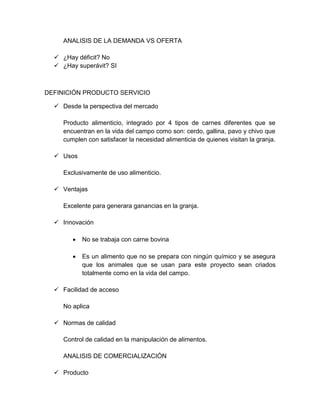 ANALISIS DE LA DEMANDA VS OFERTA
 ¿Hay déficit? No
 ¿Hay superávit? SI
DEFINICIÓN PRODUCTO SERVICIO
 Desde la perspectiva del mercado
Producto alimenticio, integrado por 4 tipos de carnes diferentes que se
encuentran en la vida del campo como son: cerdo, gallina, pavo y chivo que
cumplen con satisfacer la necesidad alimenticia de quienes visitan la granja.
 Usos
Exclusivamente de uso alimenticio.
 Ventajas
Excelente para generara ganancias en la granja.
 Innovación
 No se trabaja con carne bovina
 Es un alimento que no se prepara con ningún químico y se asegura
que los animales que se usan para este proyecto sean criados
totalmente como en la vida del campo.
 Facilidad de acceso
No aplica
 Normas de calidad
Control de calidad en la manipulación de alimentos.
ANALISIS DE COMERCIALIZACIÓN
 Producto
 