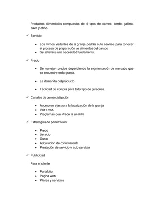 Productos alimenticios compuestos de 4 tipos de carnes: cerdo, gallina,
pavo y chivo.
 Servicio
 Los mimos visitantes de la granja podrán auto servirse para conocer
el proceso de preparación de alimentos del campo.
 Se satisface una necesidad fundamental.
 Precio
 Se manejan precios dependiendo la segmentación de mercado que
se encuentre en la granja.
 La demanda del producto
 Facilidad de compra para todo tipo de personas.
 Canales de comercialización
 Acceso en vías para la localización de la granja
 Voz a voz.
 Programas que ofrece la alcaldía
 Estrategias de penetración
 Precio
 Servicio
 Gusto
 Adquisición de conocimiento
 Prestación de servicio y auto servicio
 Publicidad
Para el cliente
 Portafolio
 Pagina web
 Planes y servicios
 