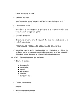 CAPACIDAD INSTALADA
 Capacidad nominal
No aplica porque no se cuenta con empleados para este tipo de labor.
 Capacidad de diseño
Depende de la elaboración de los productos, si lo hacen los clientes o se
tiene preparado al llegar a la granja.
 Economía de escala
Crecimiento constante tanto de los productos para elaboración como de la
venta de los mismos.
PROGRAMA DE PRODUCCIÓN O PRESTACIÓN DE SERVICIO
 Se llevara a cabo según implementación del proceso en la granja, se
tendrá en cuenta el protocolo que se debe seguir para tener una prestación
del servicio buena y tener una ejecución del proceso agradable.
FACTORES DETERMINANTES DEL TAMAÑO
 Criterios de análisis
 Localización
 Elaboración
 Gustos
 Especialidad
 Tamaño
 Conocimiento
 Tamaño seleccionado
General.
 Posibilidades de ampliación
 