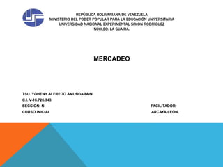 REPÚBLICA BOLIVARIANA DE VENEZUELA
MINISTERIO DEL PODER POPULAR PARA LA EDUCACIÓN UNIVERSITARIA
UNIVERSIDAD NACIONAL EXPERIMENTAL SIMÓN RODRÍGUEZ
NÚCLEO: LA GUAIRA.
MERCADEO
TSU. YOHENY ALFREDO AMUNDARAIN
C.I. V-16.726.343
SECCIÓN: Ñ FACILITADOR:
CURSO INICIAL ARCAYA LEÓN.
 