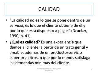CALIDAD
• “La calidad no es lo que se pone dentro de un
servicio, es lo que el cliente obtiene de él y
por lo que está dispuesto a pagar” (Drucker,
1990, p. 41).
• ¿Qué es calidad? Es una experiencia que
damos al cliente, a partir de un trato gentil y
amable, además de un producto/servicio
superior a otros, o que por lo menos satisfaga
las demandas mínimas del cliente.
AGENCIA DE EMPLEO -COMFAMILIAR
RISARALDA
10
 