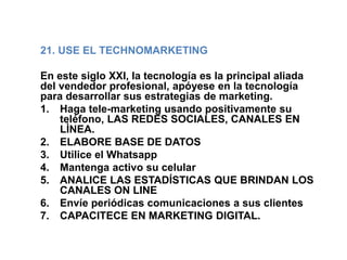 21. USE EL TECHNOMARKETING
En este siglo XXI, la tecnología es la principal aliada
del vendedor profesional, apóyese en la tecnología
para desarrollar sus estrategias de marketing.
1. Haga tele-marketing usando positivamente su
teléfono, LAS REDES SOCIALES, CANALES EN
LÌNEA.
2. ELABORE BASE DE DATOS
3. Utilice el Whatsapp
4. Mantenga activo su celular
5. ANALICE LAS ESTADÍSTICAS QUE BRINDAN LOS
CANALES ON LINE
6. Envíe periódicas comunicaciones a sus clientes
7. CAPACITECE EN MARKETING DIGITAL.
 
