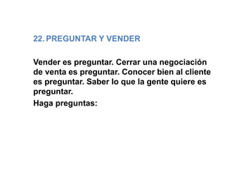 22. PREGUNTAR Y VENDER
Vender es preguntar. Cerrar una negociación
de venta es preguntar. Conocer bien al cliente
es preguntar. Saber lo que la gente quiere es
preguntar.
Haga preguntas:
 