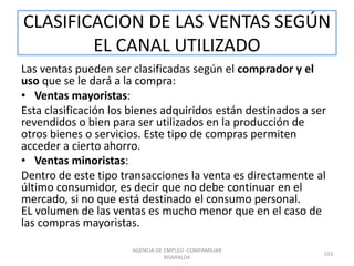 CLASIFICACION DE LAS VENTAS SEGÚN
EL CANAL UTILIZADO
Las ventas pueden ser clasificadas según el comprador y el
uso que se le dará a la compra:
• Ventas mayoristas:
Esta clasificación los bienes adquiridos están destinados a ser
revendidos o bien para ser utilizados en la producción de
otros bienes o servicios. Este tipo de compras permiten
acceder a cierto ahorro.
• Ventas minoristas:
Dentro de este tipo transacciones la venta es directamente al
último consumidor, es decir que no debe continuar en el
mercado, si no que está destinado el consumo personal.
EL volumen de las ventas es mucho menor que en el caso de
las compras mayoristas.
103
AGENCIA DE EMPLEO -COMFAMILIAR
RISARALDA
 