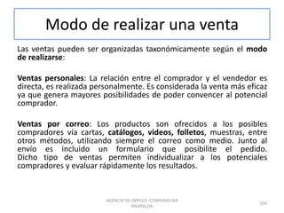 Modo de realizar una venta
Las ventas pueden ser organizadas taxonómicamente según el modo
de realizarse:
Ventas personales: La relación entre el comprador y el vendedor es
directa, es realizada personalmente. Es considerada la venta más eficaz
ya que genera mayores posibilidades de poder convencer al potencial
comprador.
Ventas por correo: Los productos son ofrecidos a los posibles
compradores vía cartas, catálogos, videos, folletos, muestras, entre
otros métodos, utilizando siempre el correo como medio. Junto al
envío es incluido un formulario que posibilite el pedido.
Dicho tipo de ventas permiten individualizar a los potenciales
compradores y evaluar rápidamente los resultados.
104
AGENCIA DE EMPLEO -COMFAMILIAR
RISARALDA
 
