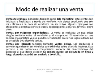Modo de realizar una venta
Ventas telefónicas: Conocidas también como tele marketing, estas ventas son
iniciadas y finalizadas a través del teléfono. Hay ciertos productos que son
más eficaces a la hora de venderlos sin ser vistos, algunos ejemplos son
afiliaciones a organizaciones o clubes, subscripciones a diarios, revistas, entre
otros.
Ventas por máquinas expendedoras: La venta es realizada sin que exista
ningún contacto entre el vendedor y el comprador. El resultado es una
compra más práctica ya que pueden ser ubicadas en ciertos lugares donde no
es accesible otra clase de ventas.
Ventas por internet: también llamadas ventas online. Los productos o
servicios que desean ser vendidos son exhibidos sobre sitios de internet. Esto
permite a los potenciales compradores conocer las características del
producto al que desea acceder. La compra puede ser ejecutada en línea y
luego el producto podrá ser enviado a domicilio.
105
AGENCIA DE EMPLEO -COMFAMILIAR
RISARALDA
 