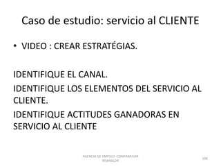 Caso de estudio: servicio al CLIENTE
• VIDEO : CREAR ESTRATÉGIAS.
IDENTIFIQUE EL CANAL.
IDENTIFIQUE LOS ELEMENTOS DEL SERVICIO AL
CLIENTE.
IDENTIFIQUE ACTITUDES GANADORAS EN
SERVICIO AL CLIENTE
AGENCIA DE EMPLEO -COMFAMILIAR
RISARALDA
106
 
