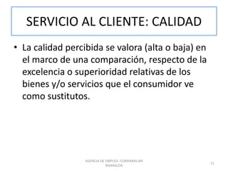 SERVICIO AL CLIENTE: CALIDAD
• La calidad percibida se valora (alta o baja) en
el marco de una comparación, respecto de la
excelencia o superioridad relativas de los
bienes y/o servicios que el consumidor ve
como sustitutos.
AGENCIA DE EMPLEO -COMFAMILIAR
RISARALDA
11
 