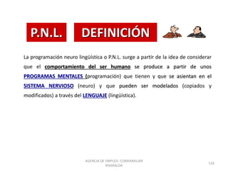 La programación neuro lingüística o P.N.L. surge a partir de la idea de considerar
que el comportamiento del ser humano se produce a partir de unos
PROGRAMAS MENTALES (programación) que tienen y que se asientan en el
SISTEMA NERVIOSO (neuro) y que pueden ser modelados (copiados y
modificados) a través del LENGUAJE (lingüística).
P.N.L. DEFINICIÓN
AGENCIA DE EMPLEO -COMFAMILIAR
RISARALDA
116
 