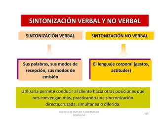SINTONIZACIÓN VERBAL Y NO VERBAL
Utilizarla permite conducir al cliente hacia otras posiciones que
nos convengan más, practicando una sincronización
directa,cruzada, simultanea o diferida.
SINTONIZACIÓN VERBAL
Sus palabras, sus modos de
recepción, sus modos de
emisión
SINTONIZACIÓN NO VERBAL
El lenguaje corporal (gestos,
actitudes)
AGENCIA DE EMPLEO -COMFAMILIAR
RISARALDA
118
 