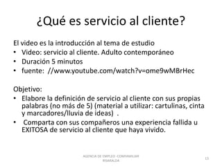 ¿Qué es servicio al cliente?
El video es la introducción al tema de estudio
• Video: servicio al cliente. Adulto contemporáneo
• Duración 5 minutos
• fuente: //www.youtube.com/watch?v=ome9wMBrHec
Objetivo:
• Elabore la definición de servicio al cliente con sus propias
palabras (no más de 5) (material a utilizar: cartulinas, cinta
y marcadores/lluvia de ideas) .
• Comparta con sus compañeros una experiencia fallida u
EXITOSA de servicio al cliente que haya vivido.
AGENCIA DE EMPLEO -COMFAMILIAR
RISARALDA
13
 