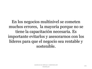 En los negocios multinivel se cometen
muchos errores, la mayoría porque no se
tiene la capacitación necesaria. Es
importante evitarlos y asesorarnos con los
líderes para que el negocio sea rentable y
sostenible.
135
AGENCIA DE EMPLEO -COMFAMILIAR
RISARALDA
 