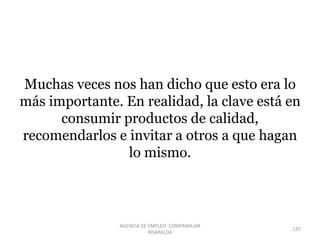 Muchas veces nos han dicho que esto era lo
más importante. En realidad, la clave está en
consumir productos de calidad,
recomendarlos e invitar a otros a que hagan
lo mismo.
137
AGENCIA DE EMPLEO -COMFAMILIAR
RISARALDA
 
