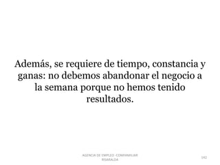 Además, se requiere de tiempo, constancia y
ganas: no debemos abandonar el negocio a
la semana porque no hemos tenido
resultados.
142
AGENCIA DE EMPLEO -COMFAMILIAR
RISARALDA
 