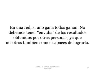 En una red, si uno gana todos ganan. No
debemos tener “envidia” de los resultados
obtenidos por otras personas, ya que
nosotros también somos capaces de lograrlo.
145
AGENCIA DE EMPLEO -COMFAMILIAR
RISARALDA
 