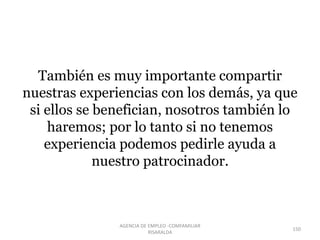 También es muy importante compartir
nuestras experiencias con los demás, ya que
si ellos se benefician, nosotros también lo
haremos; por lo tanto si no tenemos
experiencia podemos pedirle ayuda a
nuestro patrocinador.
150
AGENCIA DE EMPLEO -COMFAMILIAR
RISARALDA
 