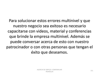 Para solucionar estos errores multinivel y que
nuestro negocio sea exitoso es necesario
capacitarse con videos, material y conferencias
que brinde la empresa multinivel. Además se
puede conversar acerca de esto con nuestro
patrocinador o con otras personas que tengan el
éxito que deseamos.
151
AGENCIA DE EMPLEO -COMFAMILIAR
RISARALDA
 