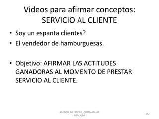 Videos para afirmar conceptos:
SERVICIO AL CLIENTE
• Soy un espanta clientes?
• El vendedor de hamburguesas.
• Objetivo: AFIRMAR LAS ACTITUDES
GANADORAS AL MOMENTO DE PRESTAR
SERVICIO AL CLIENTE.
AGENCIA DE EMPLEO -COMFAMILIAR
RISARALDA
152
 