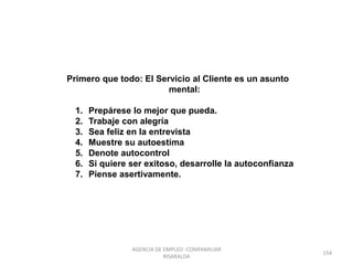 Primero que todo: El Servicio al Cliente es un asunto
mental:
1. Prepárese lo mejor que pueda.
2. Trabaje con alegría
3. Sea feliz en la entrevista
4. Muestre su autoestima
5. Denote autocontrol
6. Si quiere ser exitoso, desarrolle la autoconfianza
7. Piense asertivamente.
154
AGENCIA DE EMPLEO -COMFAMILIAR
RISARALDA
 