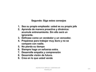 Segundo: Siga estos consejos
1. Sea su propio empleado: usted es su propio jefe
2. Aprenda de manera proactiva y dinámica:
acumule entrenamiento. Sin ello será un
ignorante.
3. Defínase como un vendedor y un vencedor.
4. Prepárese para trabajar muy duro y no se
compare con nadie.
5. No pierda su tiempo
6. Siempre haga un esfuerzo extra.
7. Desarrolle empatía y comprensión
8. Desarrolle visión de futuro.
9. Crea en lo que usted vende
155
AGENCIA DE EMPLEO -COMFAMILIAR
RISARALDA
 