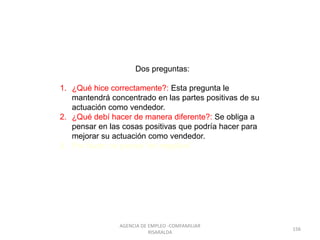 Dos preguntas:
1. ¿Qué hice correctamente?: Esta pregunta le
mantendrá concentrado en las partes positivas de su
actuación como vendedor.
2. ¿Qué debí hacer de manera diferente?: Se obliga a
pensar en las cosas positivas que podría hacer para
mejorar su actuación como vendedor.
3. Por favor: no piense “en negativo”
156
AGENCIA DE EMPLEO -COMFAMILIAR
RISARALDA
 