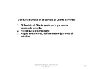 Conducta humana en el Servicio al Cliente de ventas
1. El Servicio al Cliente suele ser la parte más
penosa de la venta.
2. No obligue a su prospecto
3. Hágalo suavemente, delicadamente (para eso el
estudio).
157
AGENCIA DE EMPLEO -COMFAMILIAR
RISARALDA
 