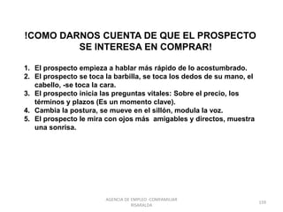 !COMO DARNOS CUENTA DE QUE EL PROSPECTO
SE INTERESA EN COMPRAR!
1. El prospecto empieza a hablar más rápido de lo acostumbrado.
2. El prospecto se toca la barbilla, se toca los dedos de su mano, el
cabello, -se toca la cara.
3. El prospecto inicia las preguntas vitales: Sobre el precio, los
términos y plazos (Es un momento clave).
4. Cambia la postura, se mueve en el sillón, modula la voz.
5. El prospecto le mira con ojos más amigables y directos, muestra
una sonrisa.
159
AGENCIA DE EMPLEO -COMFAMILIAR
RISARALDA
 