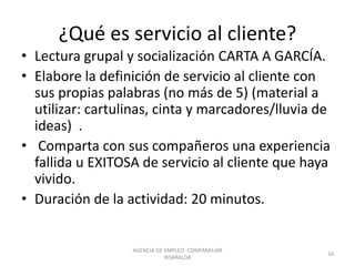 ¿Qué es servicio al cliente?
• Lectura grupal y socialización CARTA A GARCÍA.
• Elabore la definición de servicio al cliente con
sus propias palabras (no más de 5) (material a
utilizar: cartulinas, cinta y marcadores/lluvia de
ideas) .
• Comparta con sus compañeros una experiencia
fallida u EXITOSA de servicio al cliente que haya
vivido.
• Duración de la actividad: 20 minutos.
AGENCIA DE EMPLEO -COMFAMILIAR
RISARALDA
16
 