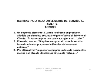 TECNICAS PARA MEJORAR EL CIERRE DE SERVICIO AL
CLIENTE
Ejemplos
1. Un segundo elemento: Cuando le ofrezca un producto,
añádele un elemento secundario que refuerce el Servicio al
Cliente: “Si va a comprar una camisa, sugiera un …color”
2. Plazo de compra: “Si quiere comprar el carro, le serviría
formalizar la compra para el miércoles de la semana
entrante.”
3. Por alternativa: “Le gustaría comprar un lote de doscientos
metros o el otro de doscientos cincuenta metros….”
161
AGENCIA DE EMPLEO -COMFAMILIAR
RISARALDA
 