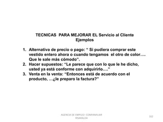TECNICAS PARA MEJORAR EL Servicio al Cliente
Ejemplos
1. Alternativa de precio o pago: “ Si pudiera comprar este
vestido entero ahora o cuando tengamos el otro de color….
Que le sale más cómodo”.
2. Hacer supuestos: “Le parece que con lo que le he dicho,
usted ya está conforme con adquirirlo….”
3. Venta en la venta: “Entonces está de acuerdo con el
producto, …¿le preparo la factura?”
162
AGENCIA DE EMPLEO -COMFAMILIAR
RISARALDA
 