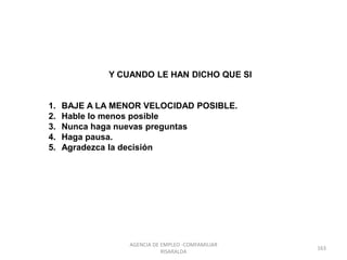 Y CUANDO LE HAN DICHO QUE SI
1. BAJE A LA MENOR VELOCIDAD POSIBLE.
2. Hable lo menos posible
3. Nunca haga nuevas preguntas
4. Haga pausa.
5. Agradezca la decisión
163
AGENCIA DE EMPLEO -COMFAMILIAR
RISARALDA
 
