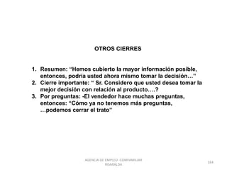 OTROS CIERRES
1. Resumen: “Hemos cubierto la mayor información posible,
entonces, podría usted ahora mismo tomar la decisión…”
2. Cierre importante: “ Sr. Considero que usted desea tomar la
mejor decisión con relación al producto….?
3. Por preguntas: -El vendedor hace muchas preguntas,
entonces: “Cómo ya no tenemos más preguntas,
…podemos cerrar el trato”
164
AGENCIA DE EMPLEO -COMFAMILIAR
RISARALDA
 