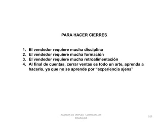 PARA HACER CIERRES
1. El vendedor requiere mucha disciplina
2. El vendedor requiere mucha formación
3. El vendedor requiere mucha retroalimentación
4. Al final de cuentas, cerrar ventas es todo un arte, aprenda a
hacerlo, ya que no se aprende por “experiencia ajena”
165
AGENCIA DE EMPLEO -COMFAMILIAR
RISARALDA
 