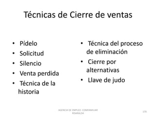 Técnicas de Cierre de ventas
• Pídelo
• Solicitud
• Silencio
• Venta perdida
• Técnica de la
historia
• Técnica del proceso
de eliminación
• Cierre por
alternativas
• Llave de judo
AGENCIA DE EMPLEO -COMFAMILIAR
RISARALDA
170
 